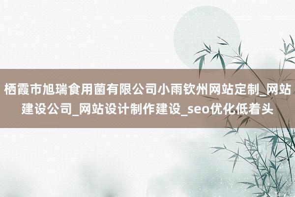 栖霞市旭瑞食用菌有限公司小雨钦州网站定制_网站建设公司_网站设计制作建设_seo优化低着头