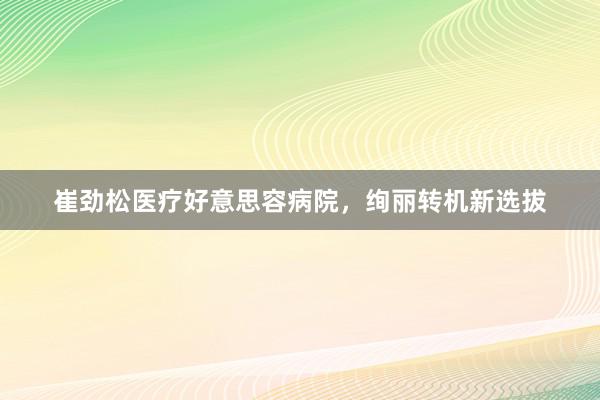 崔劲松医疗好意思容病院，绚丽转机新选拔