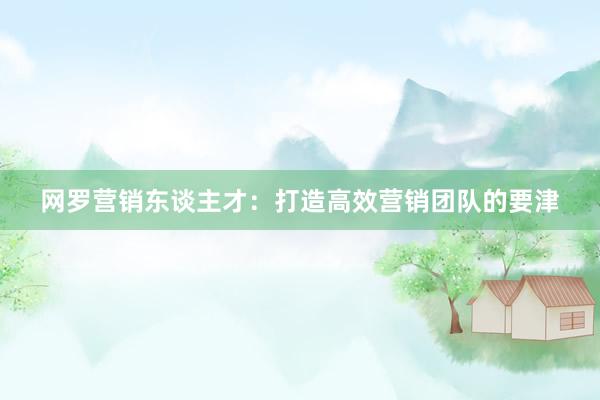 网罗营销东谈主才：打造高效营销团队的要津